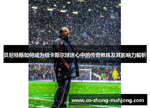 贝尼特斯如何成为纽卡斯尔球迷心中的传奇教练及其影响力解析