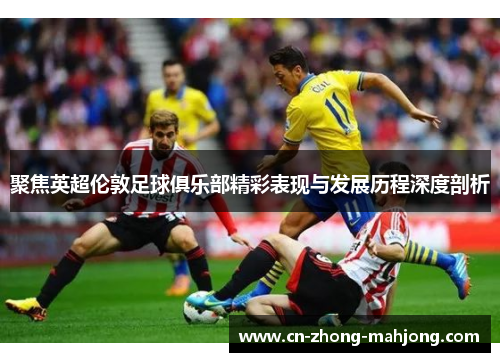 聚焦英超伦敦足球俱乐部精彩表现与发展历程深度剖析