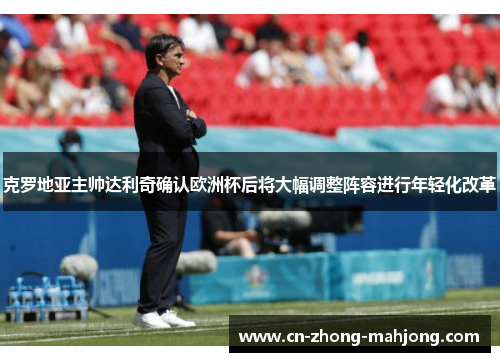 克罗地亚主帅达利奇确认欧洲杯后将大幅调整阵容进行年轻化改革