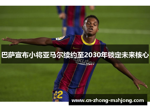 巴萨宣布小将亚马尔续约至2030年锁定未来核心