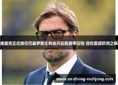 弗里克正式接任巴塞罗那主教练开启新赛季征程 目标重返欧洲之巅 弗里克正式接任巴塞罗那主教练开启新赛季征程 目标重返欧洲之巅