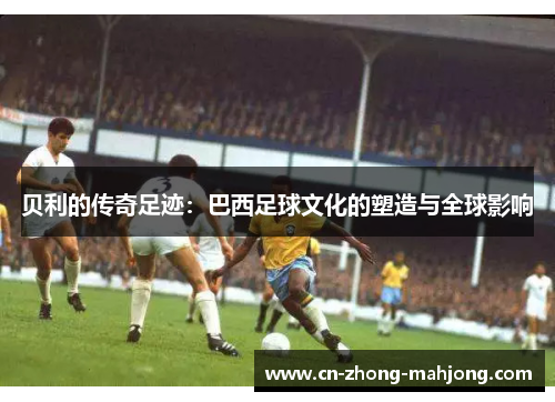 贝利的传奇足迹：巴西足球文化的塑造与全球影响