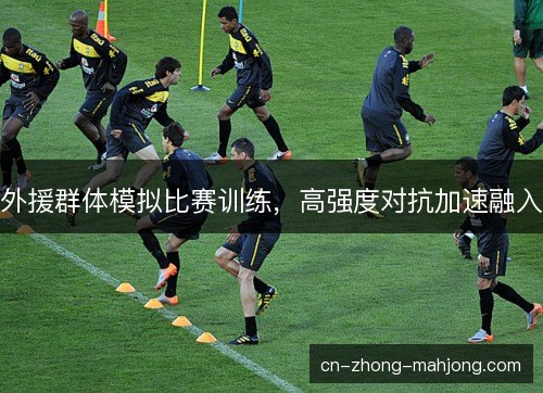 外援群体模拟比赛训练,高强度对抗加速融入 外援群体模拟比赛训练,高强度对抗加速融入